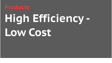 High Efficiency -Low Cost Products